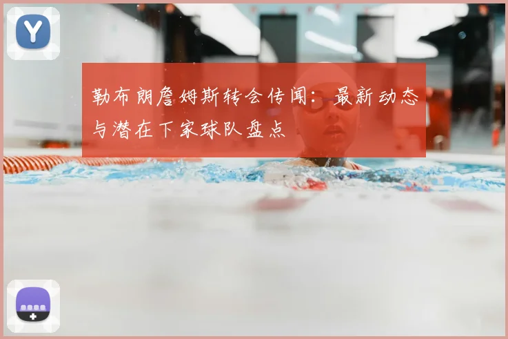 勒布朗詹姆斯转会传闻：最新动态与潜在下家球队盘点