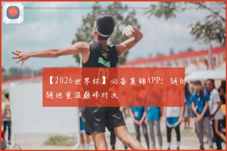 【2026世界杯】必备集锦APP：随时随地重温巅峰对决