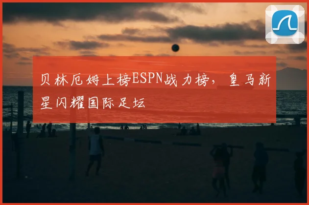 贝林厄姆上榜ESPN战力榜，皇马新星闪耀国际足坛