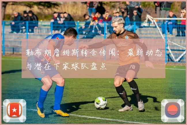 勒布朗詹姆斯转会传闻：最新动态与潜在下家球队盘点