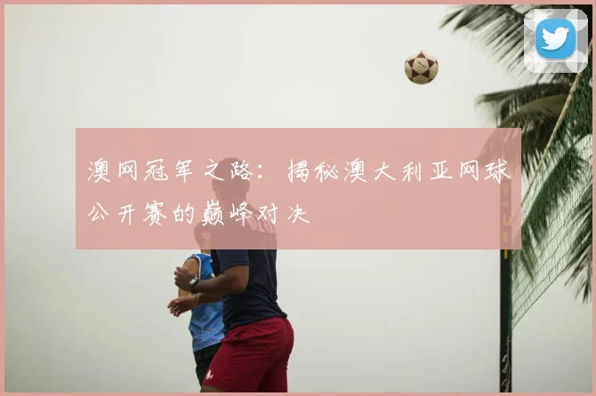 澳网冠军之路：揭秘澳大利亚网球公开赛的巅峰对决