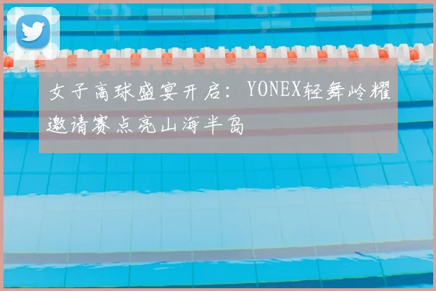 女子高球盛宴开启：YONEX轻舞岭耀邀请赛点亮山海半岛