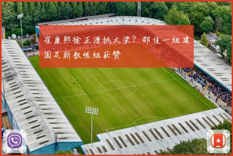崔康熙徐正源挑大梁？邵佳一组建国足新教练组获赞