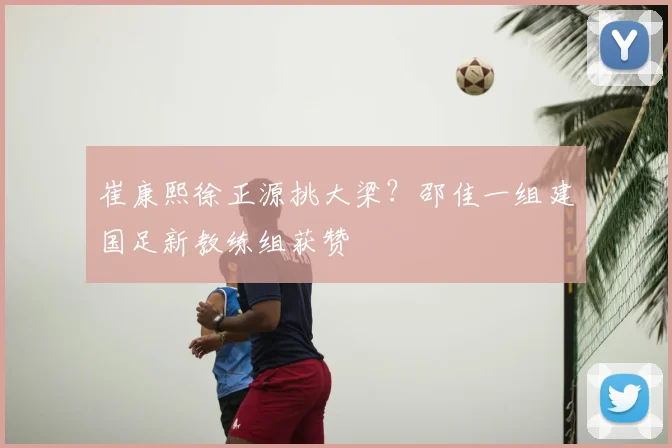 崔康熙徐正源挑大梁？邵佳一组建国足新教练组获赞