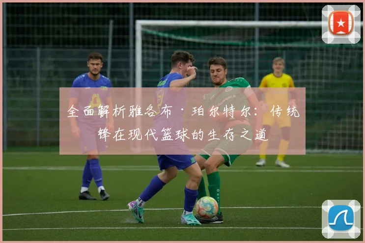 全面解析雅各布·珀尔特尔：传统中锋在现代篮球的生存之道
