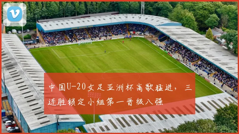 中国U-20女足亚洲杯高歌猛进，三连胜锁定小组第一晋级八强