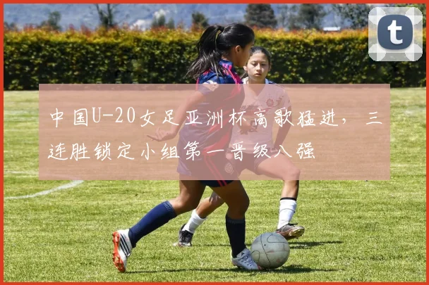 中国U-20女足亚洲杯高歌猛进，三连胜锁定小组第一晋级八强