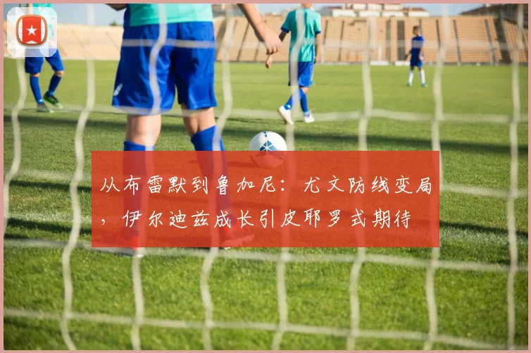 从布雷默到鲁加尼：尤文防线变局，伊尔迪兹成长引皮耶罗式期待
