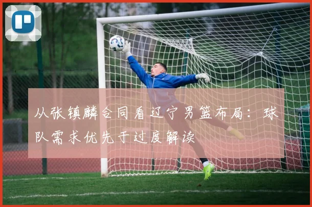 从张镇麟合同看辽宁男篮布局：球队需求优先于过度解读