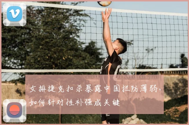女排捷克扣杀暴露中国拦防薄弱，如何针对性补强成关键