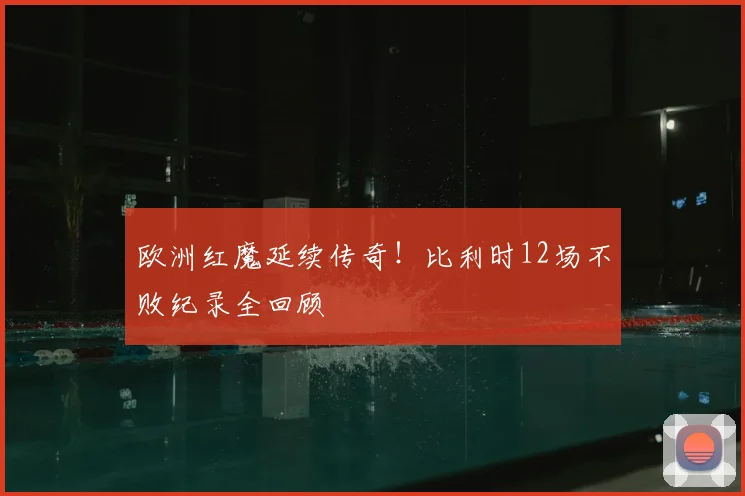 欧洲红魔延续传奇！比利时12场不败纪录全回顾