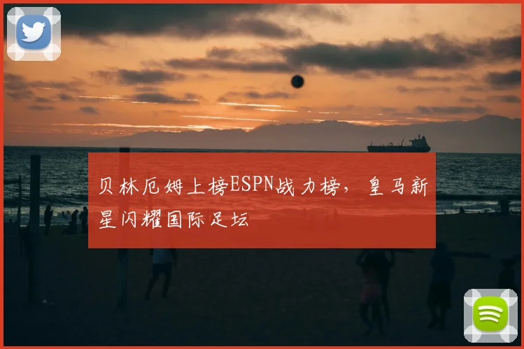 贝林厄姆上榜ESPN战力榜，皇马新星闪耀国际足坛